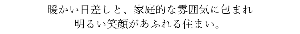 暖かい日差しと、家庭的な雰囲気に包まれ、明るい笑顔があふれる住まい。